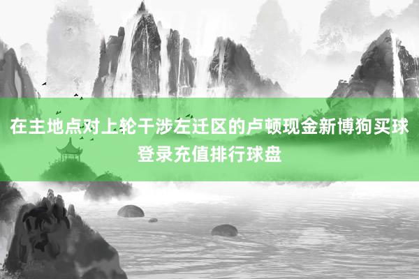 在主地点对上轮干涉左迁区的卢顿现金新博狗买球登录充值排行球盘