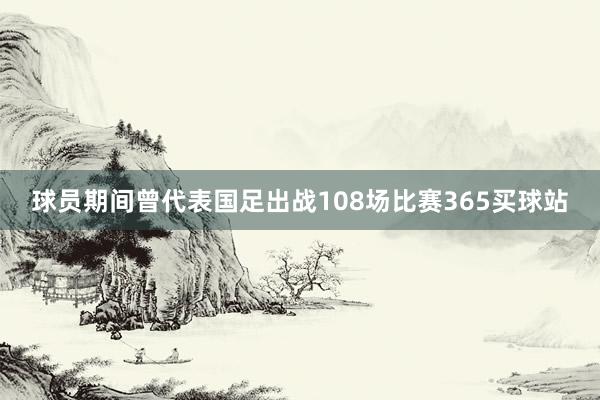 球员期间曾代表国足出战108场比赛365买球站