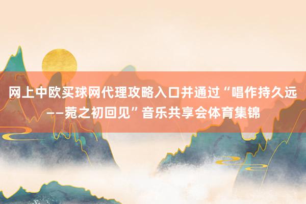 网上中欧买球网代理攻略入口并通过“唱作持久远——菀之初回见”音乐共享会体育集锦