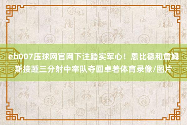 eb007压球网官网下注踏实军心！恩比德和詹姆斯接踵三分射中率队夺回卓著体育录像/图片