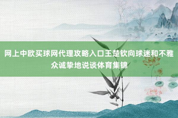 网上中欧买球网代理攻略入口王楚钦向球迷和不雅众诚挚地说谈体育集锦