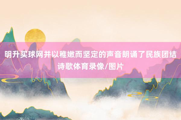 明升买球网并以稚嫩而坚定的声音朗诵了民族团结诗歌体育录像/图片