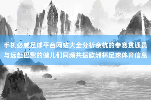 手机必威足球平台网站大全分析余杭的参赛贯通员与远赴巴黎的健儿们同频共振欧洲杯足球体育信息