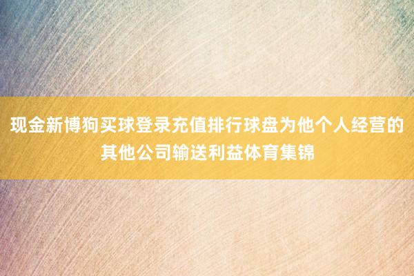 现金新博狗买球登录充值排行球盘为他个人经营的其他公司输送利益体育集锦