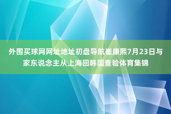 外围买球网网址地址初盘导航崔康熙7月23日与家东说念主从上海回韩国查验体育集锦