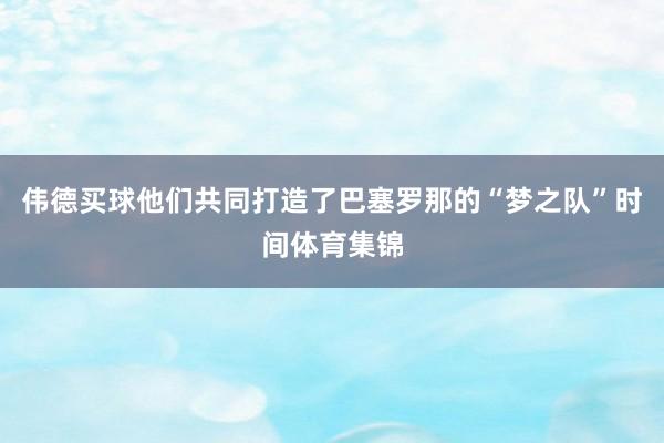 伟德买球他们共同打造了巴塞罗那的“梦之队”时间体育集锦