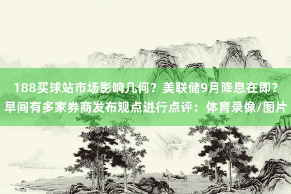 188买球站市场影响几何？美联储9月降息在即？早间有多家券商发布观点进行点评：体育录像/图片