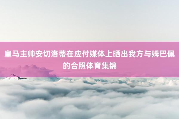 皇马主帅安切洛蒂在应付媒体上晒出我方与姆巴佩的合照体育集锦