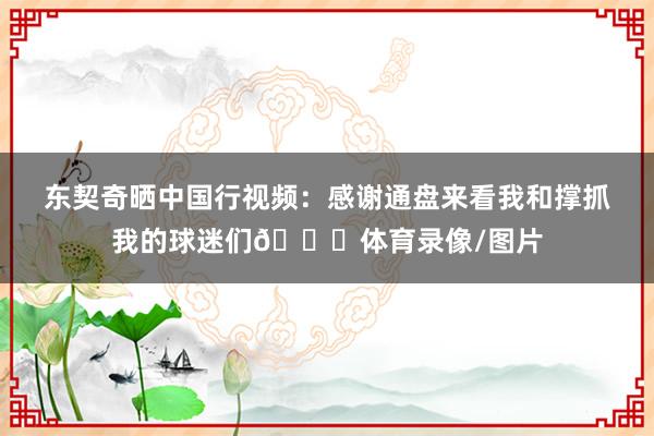 东契奇晒中国行视频：感谢通盘来看我和撑抓我的球迷们🙏体育录像/图片