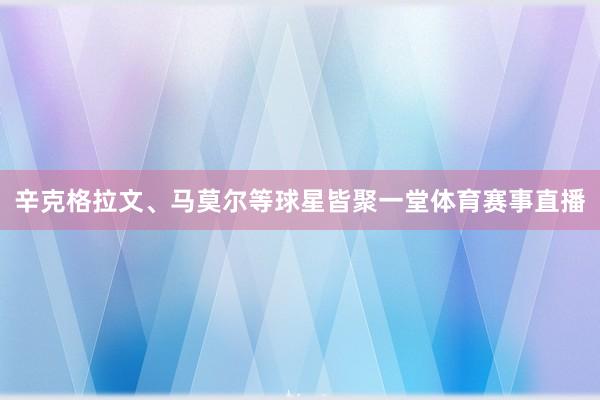 辛克格拉文、马莫尔等球星皆聚一堂体育赛事直播