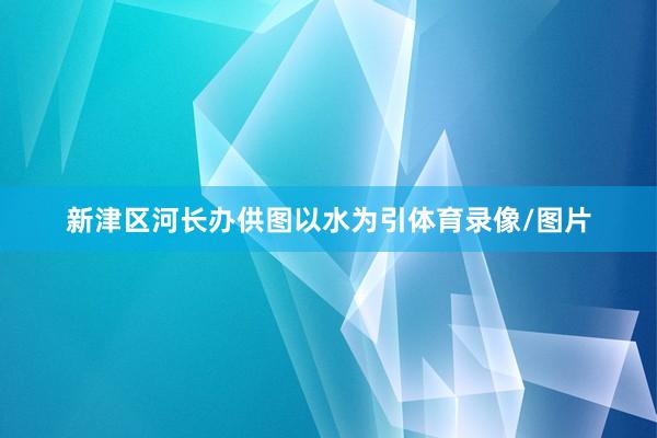 新津区河长办供图以水为引体育录像/图片