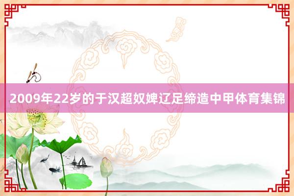 2009年22岁的于汉超奴婢辽足缔造中甲体育集锦