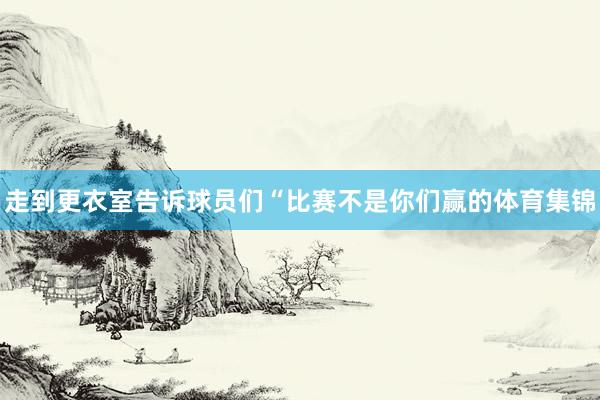 走到更衣室告诉球员们“比赛不是你们赢的体育集锦