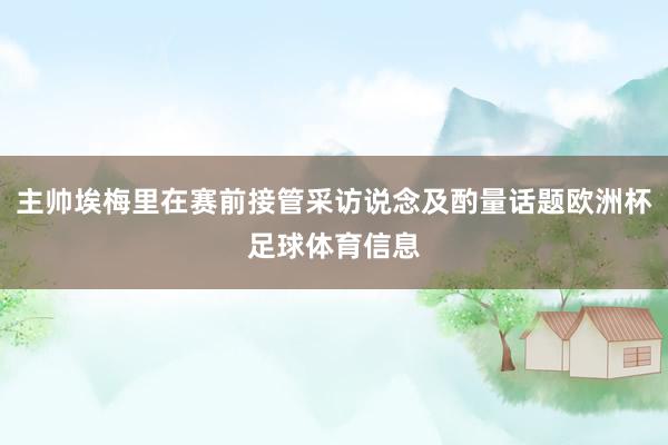 主帅埃梅里在赛前接管采访说念及酌量话题欧洲杯足球体育信息