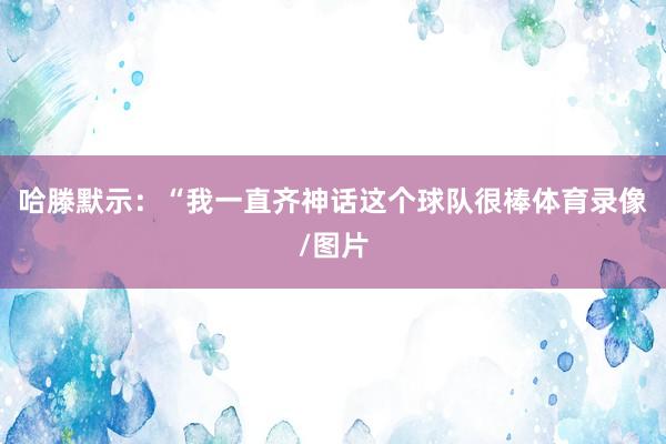 哈滕默示：“我一直齐神话这个球队很棒体育录像/图片