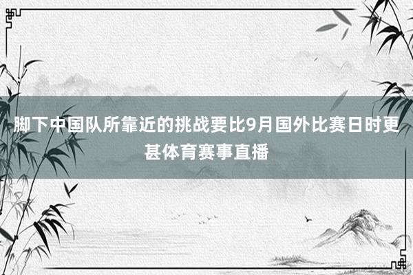 脚下中国队所靠近的挑战要比9月国外比赛日时更甚体育赛事直播