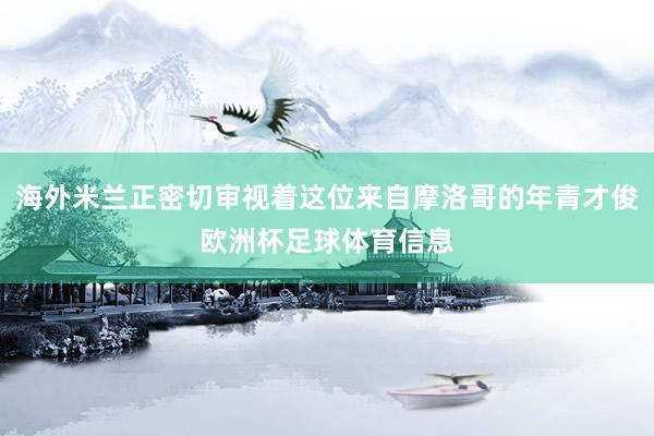 海外米兰正密切审视着这位来自摩洛哥的年青才俊欧洲杯足球体育信息