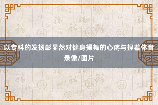 以专科的发扬彰显然对健身操舞的心疼与捏着体育录像/图片