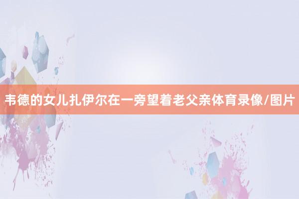 韦德的女儿扎伊尔在一旁望着老父亲体育录像/图片